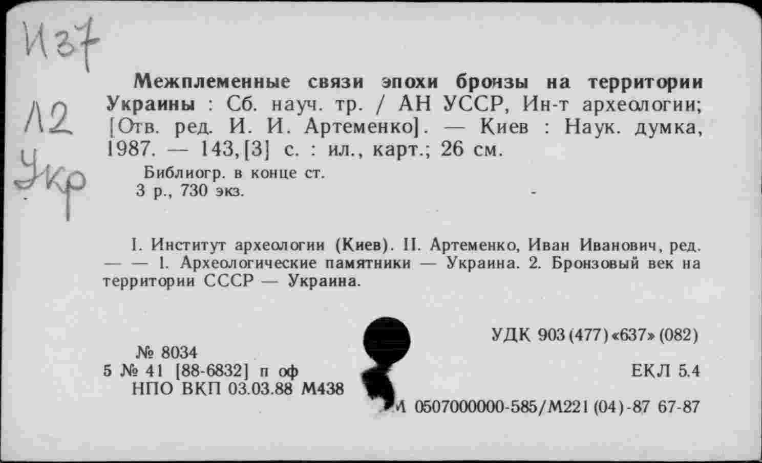 ﻿Межплеменные связи эпохи бронзы на территории Украины : Сб. науч. тр. / АН УССР, Ин-т археологии; [Отв. ред. И. И. Артеменко]. — Киев : Наук, думка, 1987. — 143, [3] с. : ил., карт.; 26 см.
Библиогр. в конце ст.
3 р., 730 экз.
I. Институт археологии (Киев). II. Артеменко, Иван Иванович, ред. — — 1. Археологические памятники — Украина. 2. Бронзовый век на территории СССР — Украина.
№ 8034
5 № 41 [88-6832] п оф
НПО ВКП 03.03.88 М438
УДК 903 (477) «637» (082)
ЕКЛ 5.4
»4 0507000000-585/М221 (04)-87 67-87